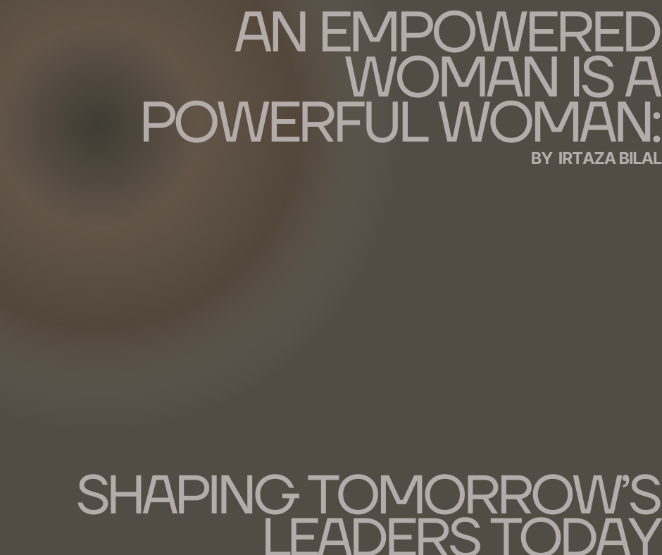 An Empowered Woman is a Powerful Woman: Shaping Tomorrow’s Leaders Today By Irtaza Bilal, Founder of Go Daughters